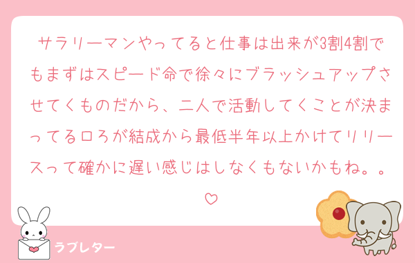 サラリーマンやってると仕事は出来が3割4割でもまずはスピード命で徐々にブラッシュアップさせてくものだから、二人で活動してくことが決まってるロろが結成から最低半年以上かけてリリースって確かに遅い感じはしなくもないかもね。。