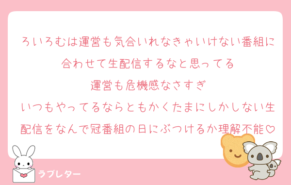ろいろむは運営も気合いれなきゃいけない番組に合わせて生配信するなと思ってる
運営も危機感なさすぎ
いつもやってるならともかくたまにしかしない生配信をなんで冠番組の日にぶつけるか理解不能