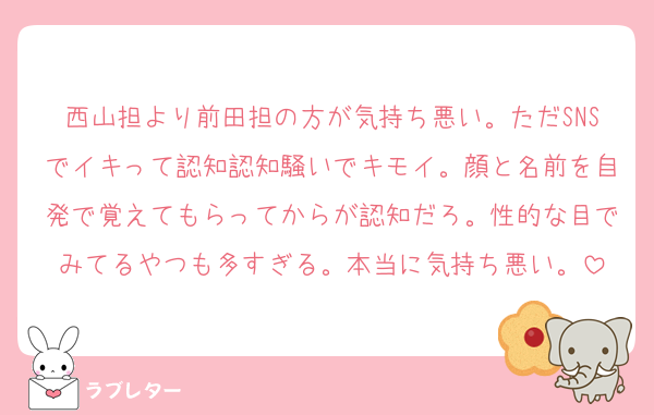 西山担より前田担の方が気持ち悪い。ただSNSでイキって認知認知騒いでキモイ。顔と名前を自発で覚えてもらってからが認知だろ。性的な目でみてるやつも多すぎる。本当に気持ち悪い。