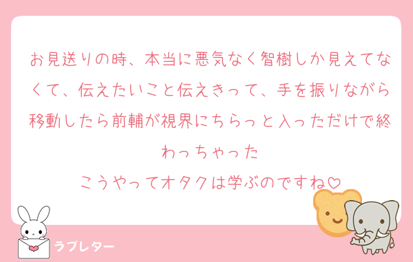 お見送りの時、本当に悪気なく智樹しか見えてなくて、伝えたいこと伝えきって、手を振りながら移動したら前輔が視界にちらっと入っただけで終わっちゃった
こうやってオタクは学ぶのですね