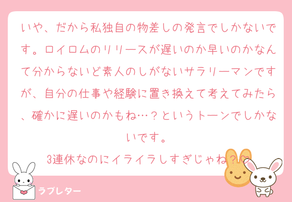いや、だから私独自の物差しの発言でしかないです。ロイロムのリリースが遅いのか早いのかなんて分からないど素人のしがないサラリーマンですが、自分の仕事や経験に置き換えて考えてみたら、確かに遅いのかもね…？というトーンでしかないです。
3連休なのにイライラしすぎじゃね？