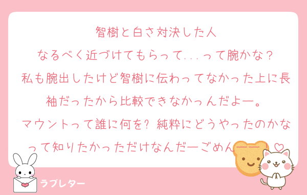 智樹と白さ対決した人
なるべく近づけてもらって...って腕かな？
私も腕出したけど智樹に伝わってなかった上に長袖だったから比較できなかっんだよー。
マウントって誰に何を⁈純粋にどうやったのかなって知りたかっただけなんだーごめんーー！
