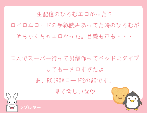 生配信のひろむエロかった？
ロイロムロードの手紙読みあってた時のひろむがめちゃくちゃエロかった。目線も声も・・・

二人でスーパー行って男飯作ってベッドにダイブしてもーメロすぎたよ
あ、ROIROMロード2の話です、
見て欲しいな