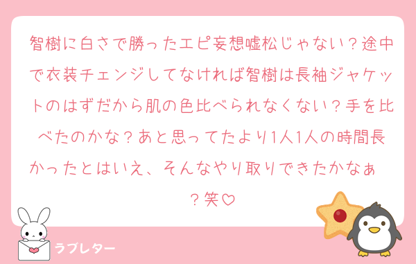 智樹に白さで勝ったエピ妄想嘘松じゃない？途中で衣装チェンジしてなければ智樹は長袖ジャケットのはずだから肌の色比べられなくない？手を比べたのかな？あと思ってたより1人1人の時間長かったとはいえ、そんなやり取りできたかなぁ〜？笑