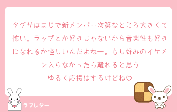 タグサはまじで新メンバー次第なところ大きくて怖い。ラップとか好きじゃないから音楽性も好きになれるか怪しいんだよねー。もし好みのイケメン入らなかったら離れると思う
ゆるく応援はするけどね