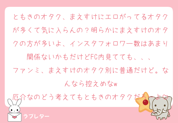 ともきのオタク、まえすけにエロがってるオタクが多くて気に入らんの？明らかにまえすけのオタクの方が多いよ、インスタフォロワー数はあまり関係ないかもだけどFC内見てても、、、
ファンミ、まえすけのオタク別に普通だけど。なんなら控えめなw
厄介なのどう考えてもともきのオタクだろーよ