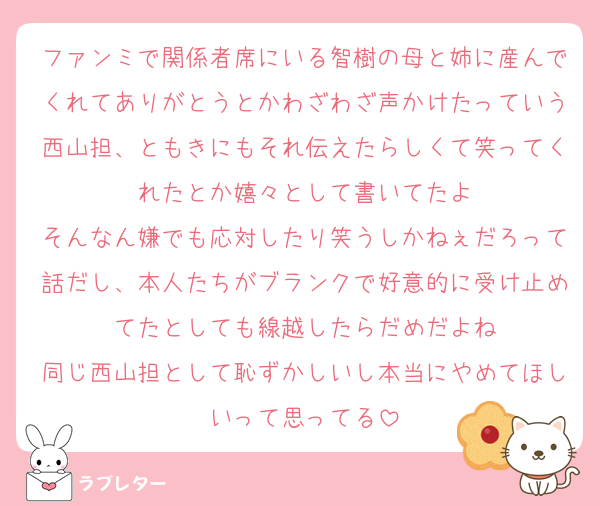 ファンミで関係者席にいる智樹の母と姉に産んでくれてありがとうとかわざわざ声かけたっていう西山担、ともきにもそれ伝えたらしくて笑ってくれたとか嬉々として書いてたよ
そんなん嫌でも応対したり笑うしかねぇだろって話だし、本人たちがブランクで好意的に受け止めてたとしても線越したらだめだよね
同じ西山担として恥ずかしいし本当にやめてほしいって思ってる