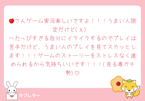 🍎さんゲーム実況楽しいですよ！！！うまい人限定だけど(ぇ)
へたっぴすぎる自分にイライラするのでプレイは苦手だけど、うまい人のプレイを見てスカッとします！！！ゲームのストーリーをストレスなく進められるから気持ちいいです！！！(見る専ガチ勢)