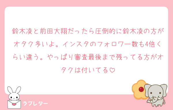 鈴木凌と前田大翔だったら圧倒的に鈴木凌の方がオタク多いよ。インスタのフォロワー数も4倍くらい違う。やっぱり審査最後まで残ってる方がオタクは付いてる
