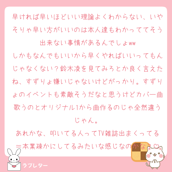 早ければ早いほどいい理論よくわからない、いやそりゃ早い方がいいのは本人達もわかっててそう出来ない事情があるんでしょww
しかもなんでもいいから早くやればいいってもんじゃなくない？鈴木凌を見てみろとか良く言えたね、すずりょ嫌いじゃないけどがっかり。すずりょのイベントも素敵そうだなと思うけどカバー曲歌うのとオリジナル1から曲作るのじゃ全然違うじゃん。
あれかな、叩いてる人ってTV雑誌出まくってる＝本業疎かにしてるみたいな感じなのかな？