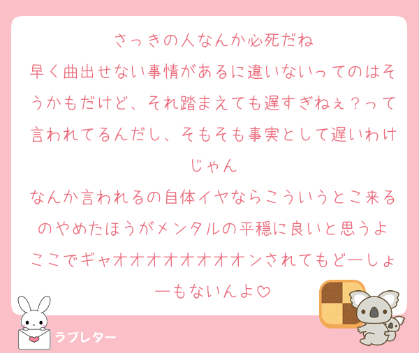さっきの人なんか必死だね
早く曲出せない事情があるに違いないってのはそうかもだけど、それ踏まえても遅すぎねぇ？って言われてるんだし、そもそも事実として遅いわけじゃん
なんか言われるの自体イヤならこういうとこ来るのやめたほうがメンタルの平穏に良いと思うよ
ここでギャオオオオオオオオンされてもどーしょーもないんよ