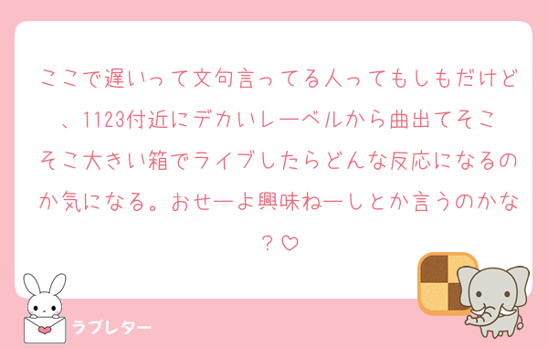 ここで遅いって文句言ってる人ってもしもだけど、1123付近にデカいレーベルから曲出てそこそこ大きい箱でライブしたらどんな反応になるのか気になる。おせーよ興味ねーしとか言うのかな？