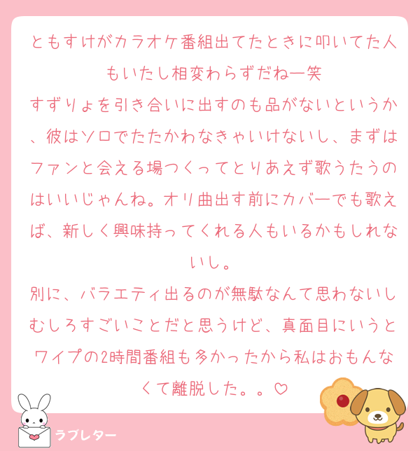 ともすけがカラオケ番組出てたときに叩いてた人もいたし相変わらずだねー笑
すずりょを引き合いに出すのも品がないというか、彼はソロでたたかわなきゃいけないし、まずはファンと会える場つくってとりあえず歌うたうのはいいじゃんね。オリ曲出す前にカバーでも歌えば、新しく興味持ってくれる人もいるかもしれないし。
別に、バラエティ出るのが無駄なんて思わないしむしろすごいことだと思うけど、真面目にいうとワイプの2時間番組も多かったから私はおもんなくて離脱した。。