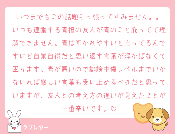 いつまでもこの話題引っ張ってすみません。。
いつも連番する青担の友人が青のこと庇ってて理解できません。青は叩かれやすいと言ってるんですけど自業自得だと思い返す言葉が浮かばなくて困ります。青が悪いので誹謗中傷レベルまでいかなければ厳しい言葉も受け止めるべきだと思っていますが、友人との考え方の違いが見えたことが一番辛いです。