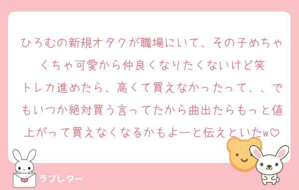 ひろむの新規オタクが職場にいて、その子めちゃくちゃ可愛から仲良くなりたくないけど笑
トレカ進めたら、高くて買えなかったって、、でもいつか絶対買う言ってたから曲出たらもっと値上がって買えなくなるかもよーと伝えといたw