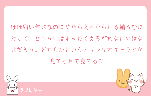ほぼ同い年ズなのにやたらえろがられる輔ろむに対して、ともきにはまったくえろがれないのはなぜだろう。どちらかというとサンリオキャラとか見てる目で見てる