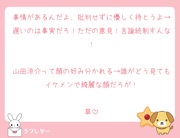 事情があるんだよ、批判せずに優しく待とうよ→遅いのは事実だろ！ただの意見！言論統制すんな！

山田涼介って顔の好み分かれる→誰がどう見てもイケメンで綺麗な顔だろが！

草