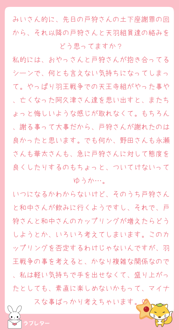 みいさん的に、先日の戸狩さんの土下座謝罪の回から、それ以降の戸狩さんと天羽組員達の絡みをどう思ってますか？
私的には、おやっさんと戸狩さんが抱き合ってるシーンで、何とも言えない気持ちになってしまって。やっぱり羽王戦争での天王寺組がやった事や、亡くなった阿久津さん達を思い出すと、またちょっと悔しいような感じが取れなくて。もちろん、謝る事って大事だから、戸狩さんが謝れたのは良かったと思います。でも何か、野田さんも永瀬さんも華太さんも、急に戸狩さんに対して態度を良くしたりするのもちょっと、ついてけないってゆうか…。
いつになるかわからないけど、そのうち戸狩さんと和中さんが飲みに行くようですし、それで、戸狩さんと和中さんのカップリングが増えたらどうしようとか、いろいろ考えてしまいます。このカップリングを否定するわけじゃないんですが、羽王戦争の事を考えると、かなり複雑な関係なので、私は軽い気持ちで手を出せなくて、盛り上がったとしても、素直に楽しめないかもって、マイナスな事ばっかり考えちゃいます。