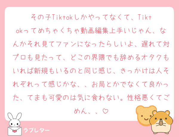 その子Tiktokしかやってなくて、Tiktokってめちゃくちゃ動画編集上手いじゃん、なんかそれ見てファンになったらしいよ、遅れて対プロも見たって、どこの界隈でも辞めるオタクもいれば新規もいるのと同じ感じ、きっかけは人それぞれって感じかな、、お局とかでなくて良かった、てまも可愛のは気に食わない。性格悪くてごめん、、