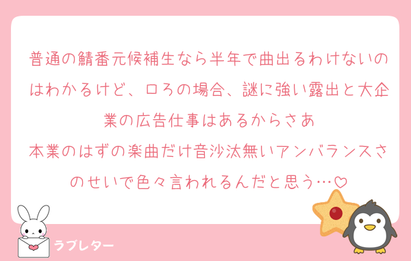 普通の鯖番元候補生なら半年で曲出るわけないのはわかるけど、ロろの場合、謎に強い露出と大企業の広告仕事はあるからさあ
本業のはずの楽曲だけ音沙汰無いアンバランスさのせいで色々言われるんだと思う…