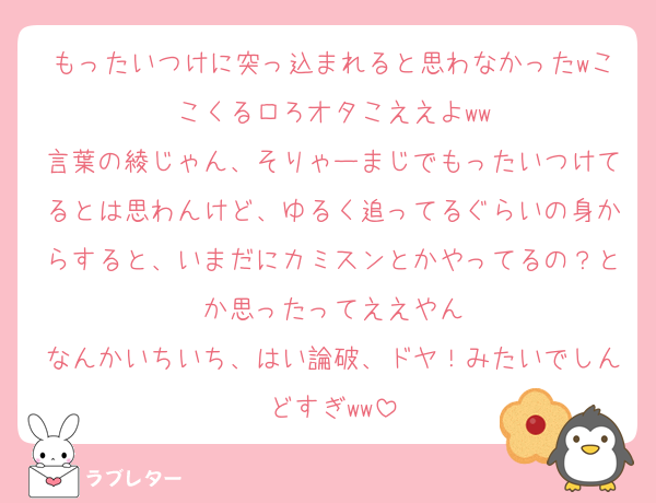 もったいつけに突っ込まれると思わなかったwここくるロろオタこええよww
言葉の綾じゃん、そりゃーまじでもったいつけてるとは思わんけど、ゆるく追ってるぐらいの身からすると、いまだにカミスンとかやってるの？とか思ったってええやん
なんかいちいち、はい論破、ドヤ！みたいでしんどすぎww
