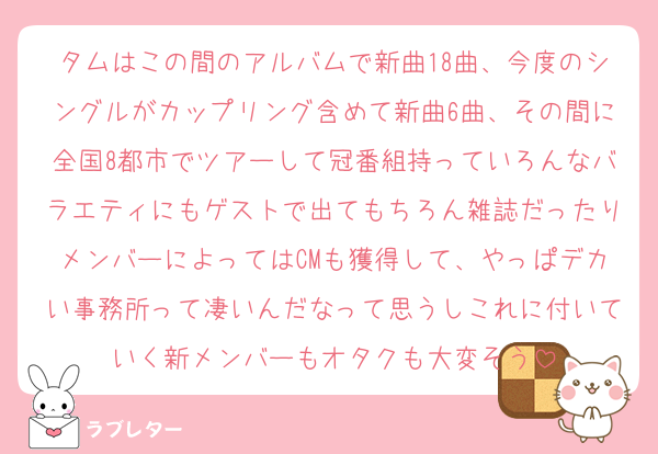 タムはこの間のアルバムで新曲18曲、今度のシングルがカップリング含めて新曲6曲、その間に全国8都市でツアーして冠番組持っていろんなバラエティにもゲストで出てもちろん雑誌だったりメンバーによってはCMも獲得して、やっぱデカい事務所って凄いんだなって思うしこれに付いていく新メンバーもオタクも大変そう