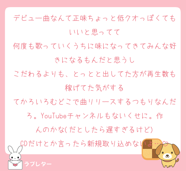デビュー曲なんて正味ちょっと低クオっぽくてもいいと思ってて
何度も歌っていくうちに味になってきてみんな好きになるもんだと思うし
こだわるよりも、とっとと出してた方が再生数も稼げてた気がする
てかろいろむどこで曲リリースするつもりなんだろ。YouTubeチャンネルもないくせに。作んのかな(だとしたら遅すぎるけど)
CDだけとか言ったら新規取り込めないよ…