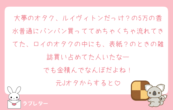 大夢のオタク、ルイヴィトンだっけ？の5万の香水普通にバンバン買っててめちゃくちゃ流れてきてた、ロイのオタクの中にも、表紙？のときの雑誌買い占めてた人いたなー
でも金積んでなんぼだよね！
元Jオタからすると