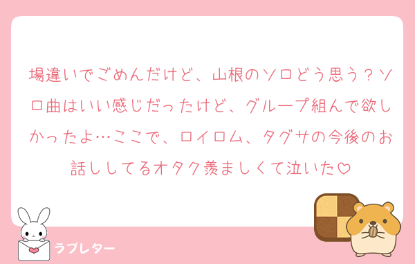 場違いでごめんだけど、山根のソロどう思う？ソロ曲はいい感じだったけど、グループ組んで欲しかったよ…ここで、ロイロム、タグサの今後のお話ししてるオタク羨ましくて泣いた