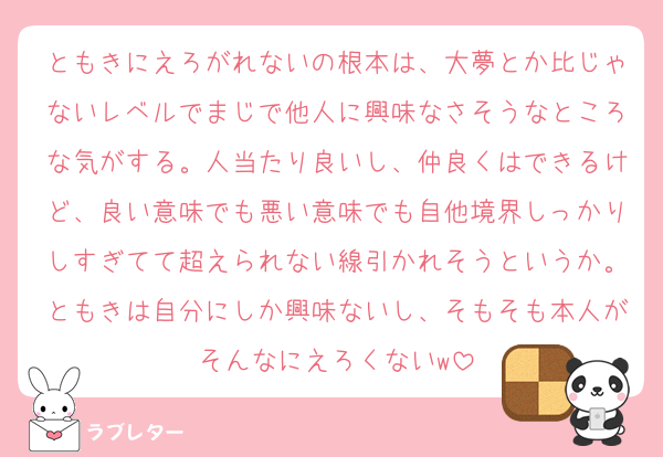 ともきにえろがれないの根本は、大夢とか比じゃないレベルでまじで他人に興味なさそうなところな気がする。人当たり良いし、仲良くはできるけど、良い意味でも悪い意味でも自他境界しっかりしすぎてて超えられない線引かれそうというか。ともきは自分にしか興味ないし、そもそも本人がそんなにえろくないw