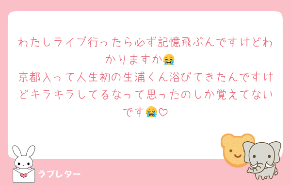 わたしライブ行ったら必ず記憶飛ぶんですけどわかりますか😭
京都入って人生初の生浦くん浴びてきたんですけどキラキラしてるなって思ったのしか覚えてないです😭