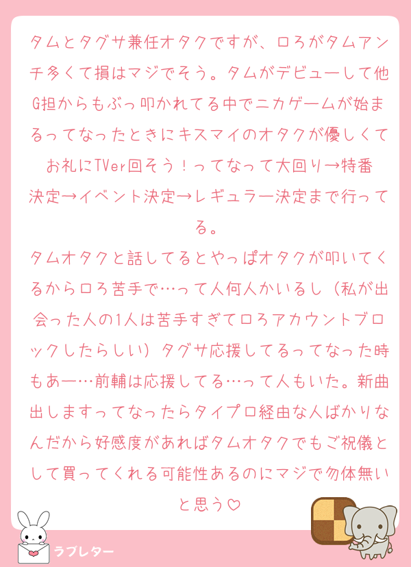 タムとタグサ兼任オタクですが、ロろがタムアンチ多くて損はマジでそう。タムがデビューして他G担からもぶっ叩かれてる中でニカゲームが始まるってなったときにキスマイのオタクが優しくてお礼にTVer回そう！ってなって大回り→特番決定→イベント決定→レギュラー決定まで行ってる。
タムオタクと話してるとやっぱオタクが叩いてくるからロろ苦手で…って人何人かいるし（私が出会った人の1人は苦手すぎてロろアカウントブロックしたらしい）タグサ応援してるってなった時もあー…前輔は応援してる…って人もいた。新曲出しますってなったらタイプロ経由な人ばかりなんだから好感度があればタムオタクでもご祝儀として買ってくれる可能性あるのにマジで勿体無いと思う