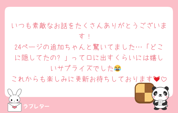 いつも素敵なお話をたくさんありがとうございます！
24ページの追加ちゃんと驚いてました…「どこに隠してたの⁉︎」って口に出すくらいには嬉しいサプライズでした😂
これからも楽しみに更新お待ちしております💓