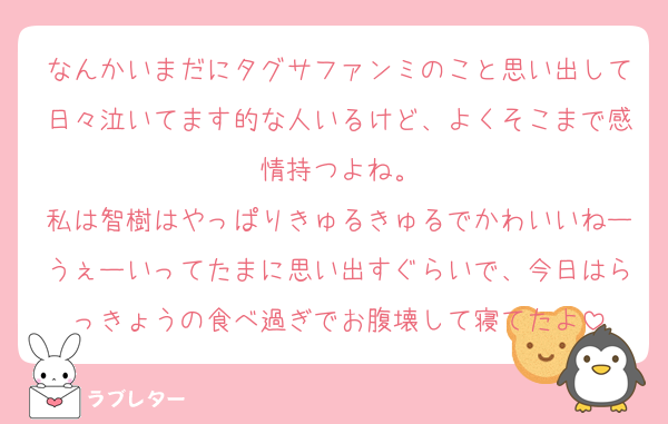 なんかいまだにタグサファンミのこと思い出して日々泣いてます的な人いるけど、よくそこまで感情持つよね。
私は智樹はやっぱりきゅるきゅるでかわいいねーうぇーいってたまに思い出すぐらいで、今日はらっきょうの食べ過ぎでお腹壊して寝てたよ