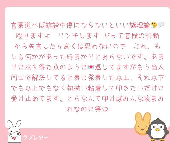 言葉選べば誹謗中傷にならないといい謎理論🤔💭殴りますよ  リンチします だって普段の行動から失言したり良くは思わないので  これ、もしも何かがあった時まかりとおらないです。あまりに水を得た魚のように💌返してますがもう当人同士で解決してると表に発表した以上、それ以下でも以上でもなく執拗い粘着して叩きたいだけに受け止めてます。とらなんて叩けばみんな埃まみれなのに笑