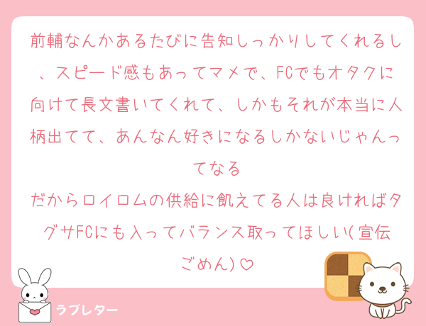 前輔なんかあるたびに告知しっかりしてくれるし、スピード感もあってマメで、FCでもオタクに向けて長文書いてくれて、しかもそれが本当に人柄出てて、あんなん好きになるしかないじゃんってなる
だからロイロムの供給に飢えてる人は良ければタグサFCにも入ってバランス取ってほしい(宣伝ごめん)