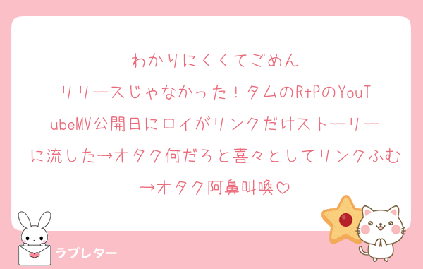 わかりにくくてごめん
リリースじゃなかった！タムのRtPのYouTubeMV公開日にロイがリンクだけストーリーに流した→オタク何だろと喜々としてリンクふむ→オタク阿鼻叫喚