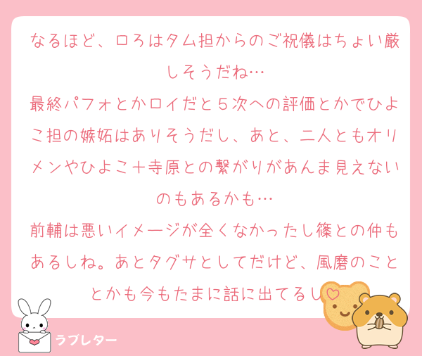 なるほど、ロろはタム担からのご祝儀はちょい厳しそうだね…
最終パフォとかロイだと５次への評価とかでひよこ担の嫉妬はありそうだし、あと、二人ともオリメンやひよこ＋寺原との繋がりがあんま見えないのもあるかも…
前輔は悪いイメージが全くなかったし篠との仲もあるしね。あとタグサとしてだけど、風磨のこととかも今もたまに話に出てるし