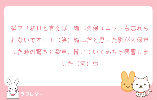 横アリ初日と言えば、織山久保ユニットも忘れられないです‥！（笑）織山だと思った影が久保だった時の驚きと歓声、聞いていてめちゃ興奮しました（笑）