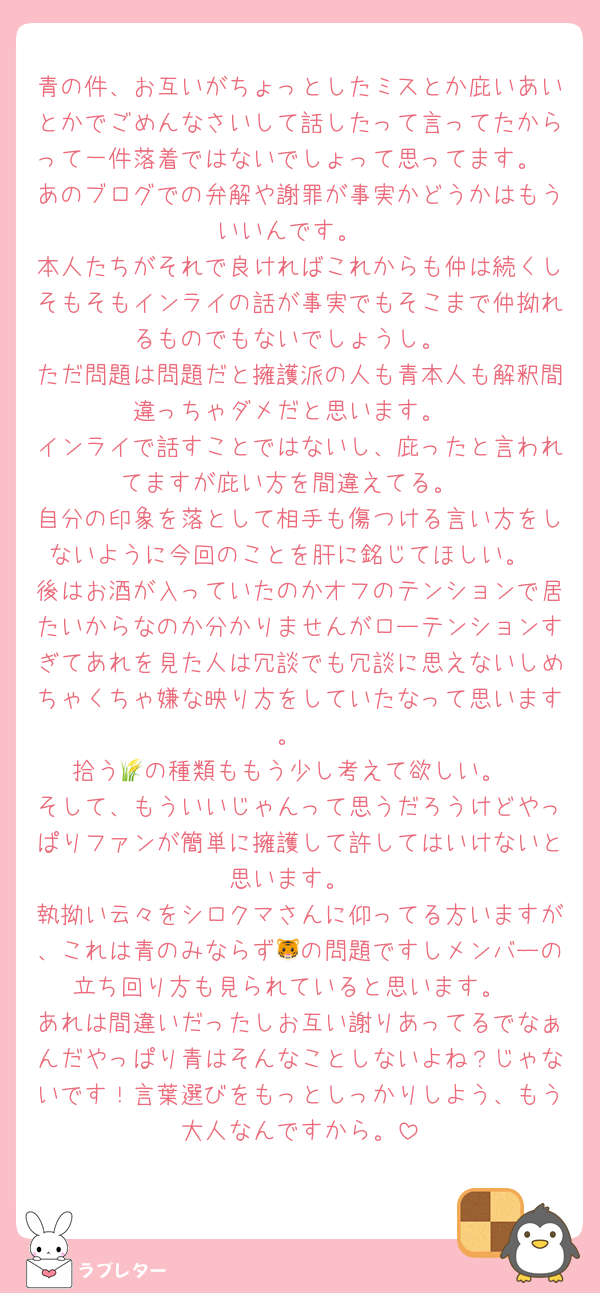 青の件、お互いがちょっとしたミスとか庇いあいとかでごめんなさいして話したって言ってたからって一件落着ではないでしょって思ってます。
あのブログでの弁解や謝罪が事実かどうかはもういいんです。
本人たちがそれで良ければこれからも仲は続くしそもそもインライの話が事実でもそこまで仲拗れるものでもないでしょうし。
ただ問題は問題だと擁護派の人も青本人も解釈間違っちゃダメだと思います。
インライで話すことではないし、庇ったと言われてますが庇い方を間違えてる。
自分の印象を落として相手も傷つける言い方をしないように今回のことを肝に銘じてほしい。
後はお酒が入っていたのかオフのテンションで居たいからなのか分かりませんがローテンションすぎてあれを見た人は冗談でも冗談に思えないしめちゃくちゃ嫌な映り方をしていたなって思います。
拾う🌾の種類ももう少し考えて欲しい。
そして、もういいじゃんって思うだろうけどやっぱりファンが簡単に擁護して許してはいけないと思います。
執拗い云々をシロクマさんに仰ってる方いますが、これは青のみならず🐯の問題ですしメンバーの立ち回り方も見られていると思います。
あれは間違いだったしお互い謝りあってるでなぁんだやっぱり青はそんなことしないよね？じゃないです！言葉選びをもっとしっかりしよう、もう大人なんですから。