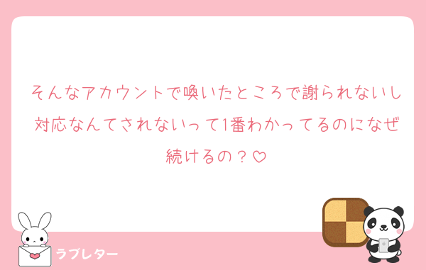 そんなアカウントで喚いたところで謝られないし対応なんてされないって1番わかってるのになぜ続けるの？