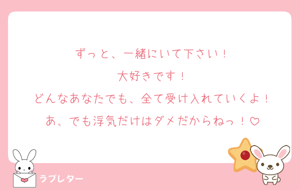 ずっと、一緒にいて下さい！
大好きです！
どんなあなたでも、全て受け入れていくよ！
あ、でも浮気だけはダメだからねっ！