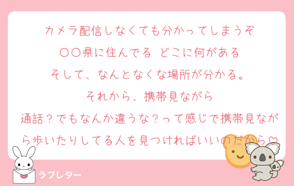 カメラ配信しなくても分かってしまうぞ
〇〇県に住んでる どこに何がある
そして、なんとなくな場所が分かる。
それから、携帯見ながら
通話？でもなんか違うな？って感じで携帯見ながら歩いたりしてる人を見つければいいのだから