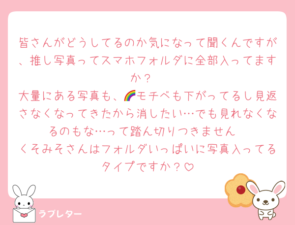 皆さんがどうしてるのか気になって聞くんですが、推し写真ってスマホフォルダに全部入ってますか？
大量にある写真も、🌈モチベも下がってるし見返さなくなってきたから消したい…でも見れなくなるのもな…って踏ん切りつきません
くそみそさんはフォルダいっぱいに写真入ってるタイプですか？