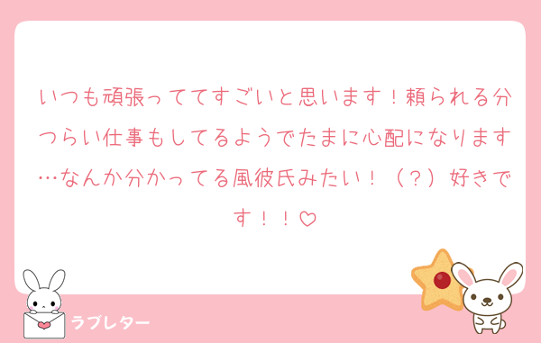 いつも頑張っててすごいと思います！頼られる分つらい仕事もしてるようでたまに心配になります…なんか分かってる風彼氏みたい！（？）好きです！！