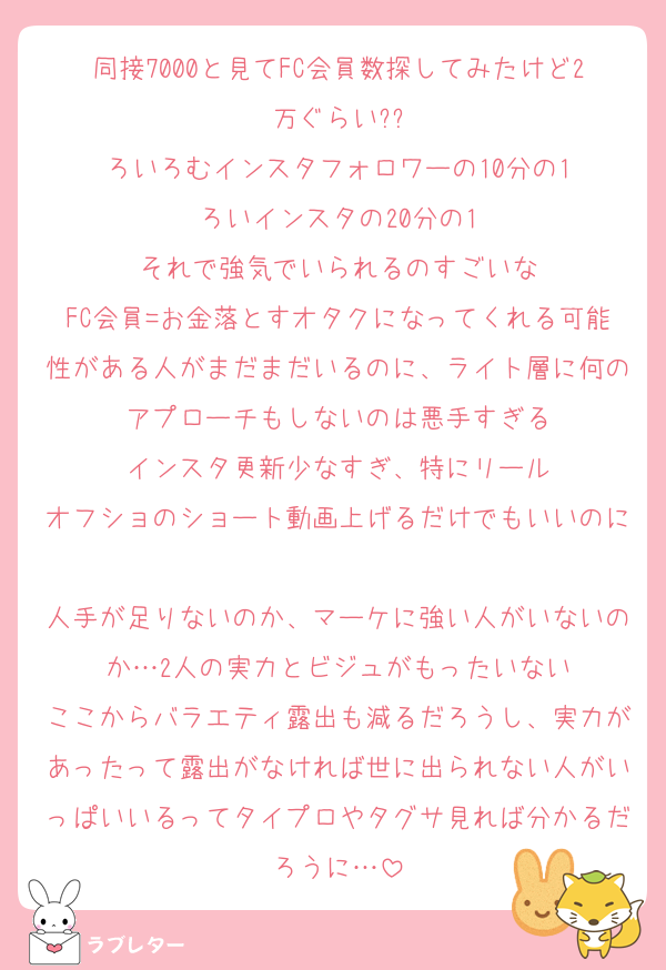 同接7000と見てFC会員数探してみたけど2万ぐらい??
ろいろむインスタフォロワーの10分の1
ろいインスタの20分の1
それで強気でいられるのすごいな
FC会員=お金落とすオタクになってくれる可能性がある人がまだまだいるのに、ライト層に何のアプローチもしないのは悪手すぎる
インスタ更新少なすぎ、特にリール
オフショのショート動画上げるだけでもいいのに
人手が足りないのか、マーケに強い人がいないのか…2人の実力とビジュがもったいない
ここからバラエティ露出も減るだろうし、実力があったって露出がなければ世に出られない人がいっぱいいるってタイプロやタグサ見れば分かるだろうに…