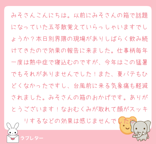 みそさんこんにちは。以前にみそさんの箱で話題になっていた五苓散覚えていらっしゃいますでしょうか？本日別界隈の現場がありしばらく飲み続けてきたので効果の報告に来ました。仕事柄毎年一度は熱中症で寝込むのですが、今年はこの猛暑でもそれがありませんでした！また、夏バテもひどくなかったですし、台風前に来る気象痛も軽減されました。みそさんの箱のおかげです。ありがとうございます！なおむくみが取れて顔がスッキリするなどの効果は感じませんでした