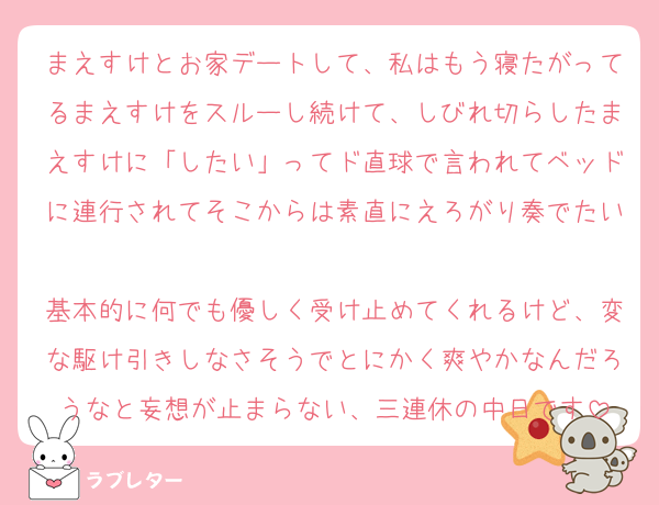 まえすけとお家デートして、私はもう寝たがってるまえすけをスルーし続けて、しびれ切らしたまえすけに「したい」ってド直球で言われてベッドに連行されてそこからは素直にえろがり奏でたい
基本的に何でも優しく受け止めてくれるけど、変な駆け引きしなさそうでとにかく爽やかなんだろうなと妄想が止まらない、三連休の中日です