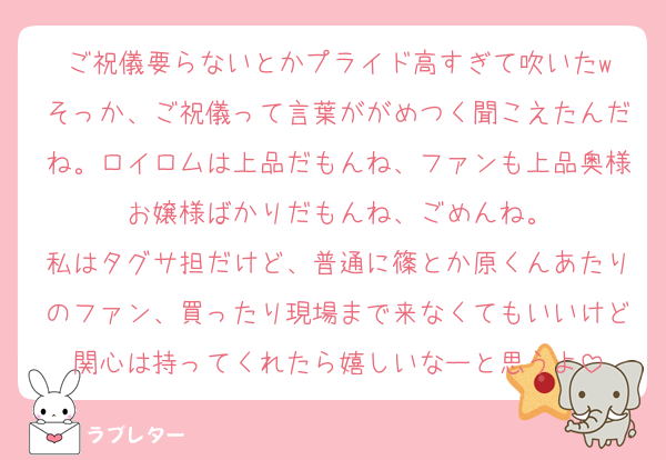 ご祝儀要らないとかプライド高すぎて吹いたw
そっか、ご祝儀って言葉ががめつく聞こえたんだね。ロイロムは上品だもんね、ファンも上品奥様お嬢様ばかりだもんね、ごめんね。
私はタグサ担だけど、普通に篠とか原くんあたりのファン、買ったり現場まで来なくてもいいけど関心は持ってくれたら嬉しいなーと思うよ