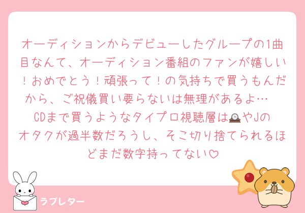 オーディションからデビューしたグループの1曲目なんて、オーディション番組のファンが嬉しい！おめでとう！頑張って！の気持ちで買うもんだから、ご祝儀買い要らないは無理があるよ…
CDまで買うようなタイプロ視聴層は🕰️やJのオタクが過半数だろうし、そこ切り捨てられるほどまだ数字持ってない